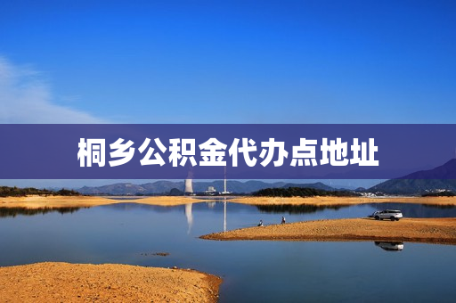 桐乡公积金代办点地址(桐乡公积金咨询电话)