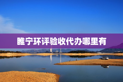 睢宁环评验收代办哪里有(环评代办一般多少钱)