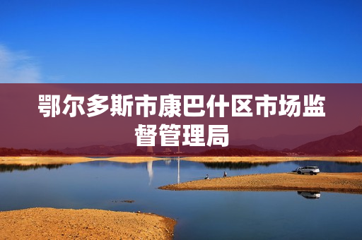 鄂尔多斯市康巴什区市场监督管理局(原工商局)