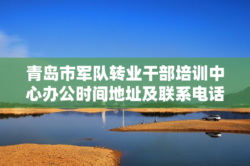青岛市军队转业干部培训中心办公时间地址及联系电话