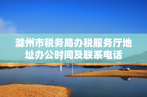 滁州市税务局办税服务厅地址办公时间及联系电话