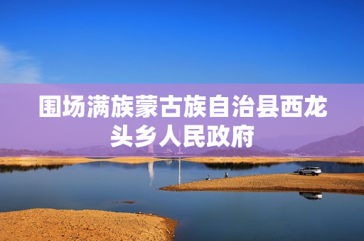 围场满族蒙古族自治县西龙头乡人民政府(政务服务网)