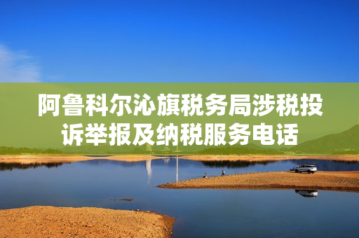 阿鲁科尔沁旗税务局涉税投诉举报及纳税服务电话