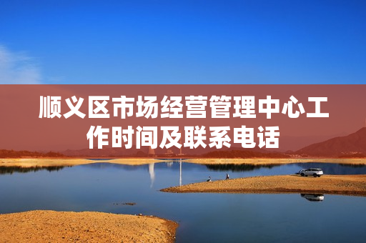 顺义区市场经营管理中心工作时间及联系电话