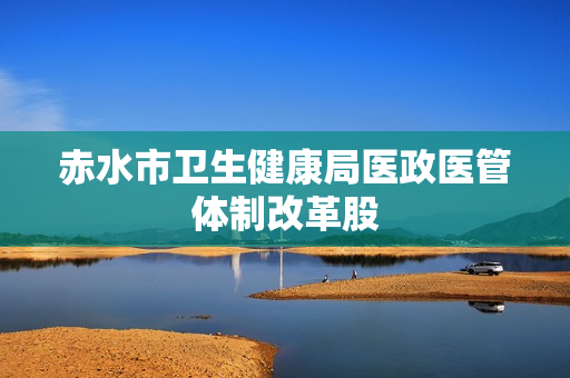 赤水市卫生健康局医政医管体制改革股