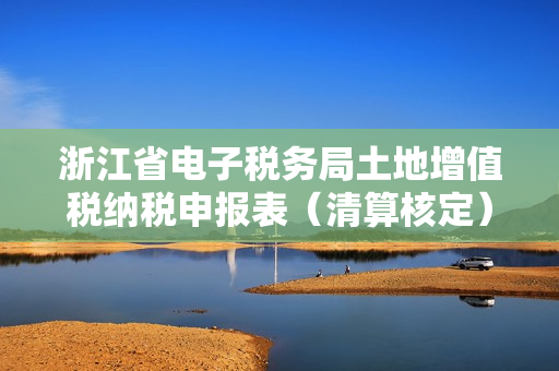 浙江省电子税务局土地增值税纳税申报表（清算核定）操作流程说明