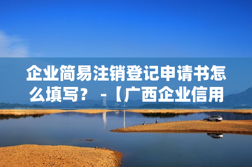 企业简易注销登记申请书怎么填写？ -【广西企业信用信息公示系统】