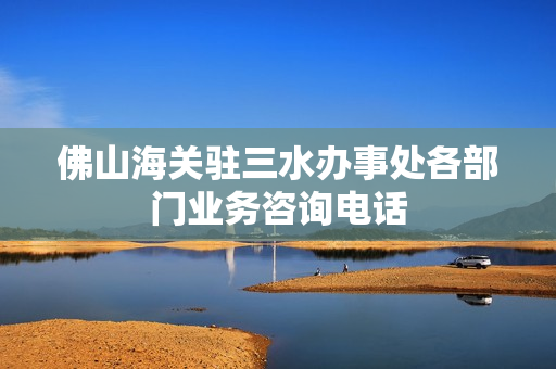 佛山海关驻三水办事处各部门业务咨询电话