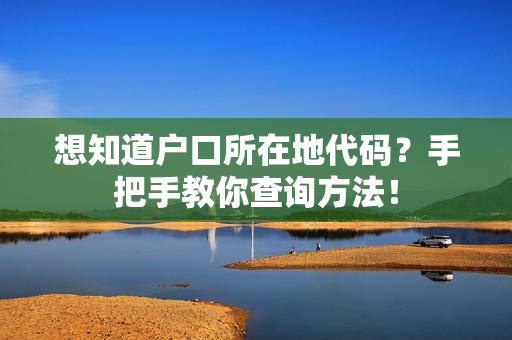 想知道户口所在地代码？手把手教你查询方法！