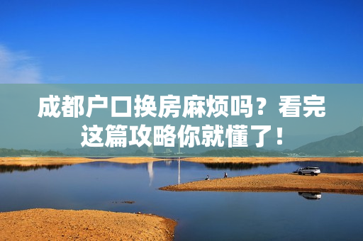 成都户口换房麻烦吗？看完这篇攻略你就懂了！
