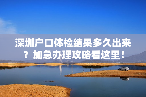 深圳户口体检结果多久出来？加急办理攻略看这里！