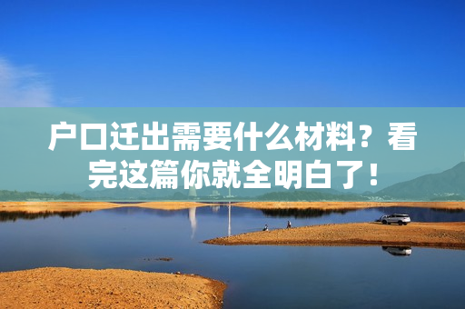 户口迁出需要什么材料？看完这篇你就全明白了！