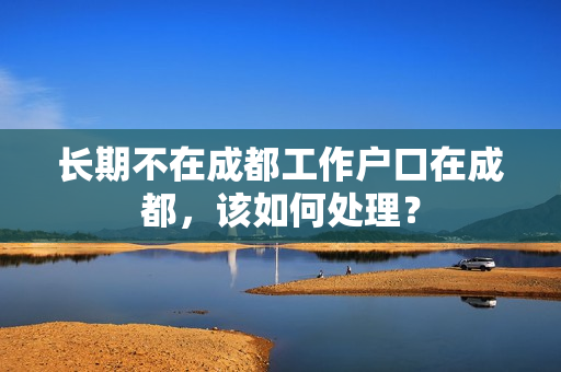 长期不在成都工作户口在成都，该如何处理？