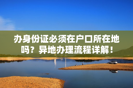 办身份证必须在户口所在地吗？异地办理流程详解！