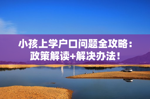 小孩上学户口问题全攻略：政策解读+解决办法！