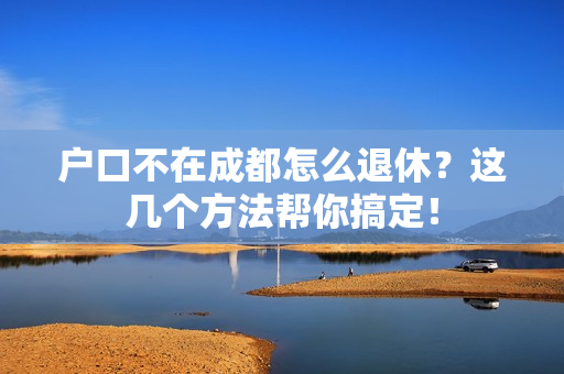 户口不在成都怎么退休？这几个方法帮你搞定！