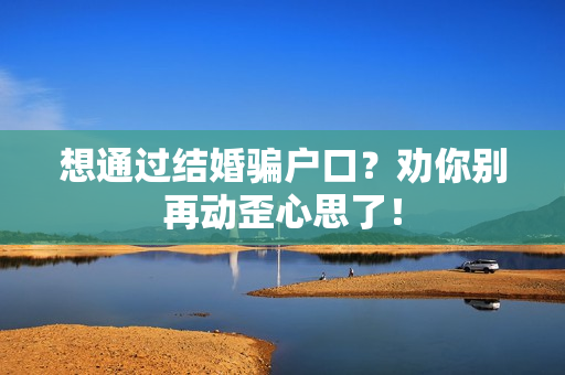 想通过结婚骗户口？劝你别再动歪心思了！