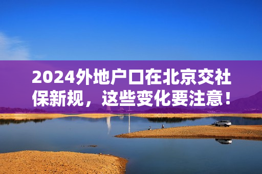 2024外地户口在北京交社保新规，这些变化要注意！