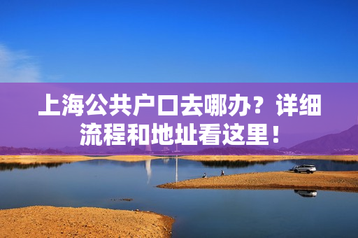 上海公共户口去哪办？详细流程和地址看这里！