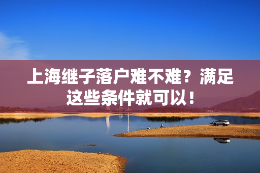 上海继子落户难不难？满足这些条件就可以！