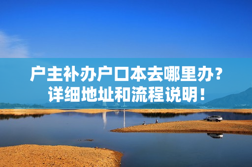 户主补办户口本去哪里办？详细地址和流程说明！