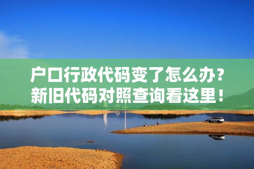 户口行政代码变了怎么办？新旧代码对照查询看这里！