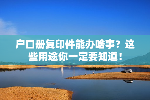户口册复印件能办啥事？这些用途你一定要知道！