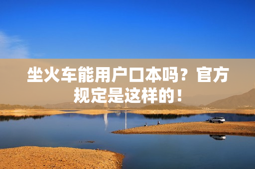坐火车能用户口本吗？官方规定是这样的！