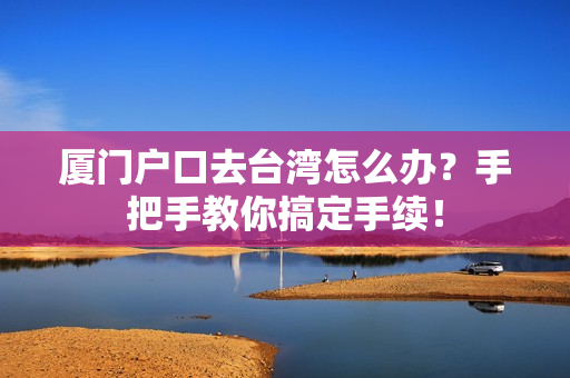 厦门户口去台湾怎么办？手把手教你搞定手续！
