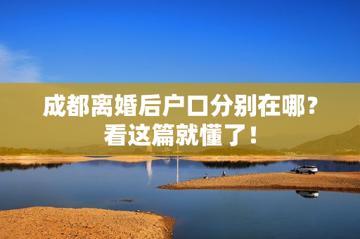 成都离婚后户口分别在哪？看这篇就懂了！