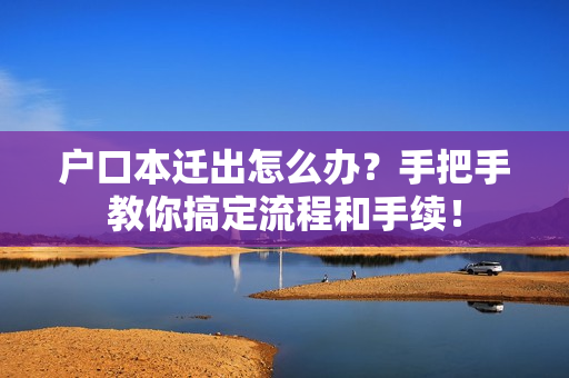 户口本迁出怎么办？手把手教你搞定流程和手续！