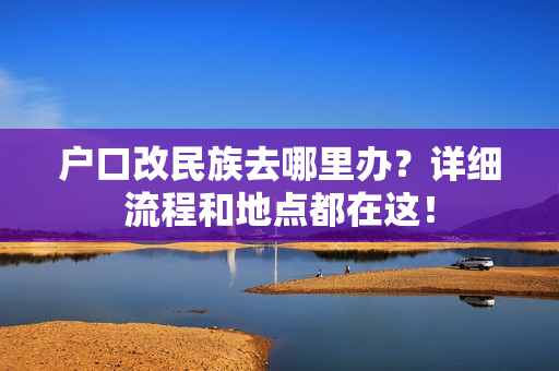 户口改民族去哪里办？详细流程和地点都在这！