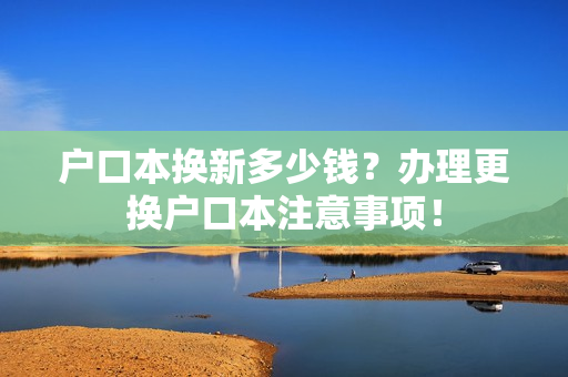户口本换新多少钱？办理更换户口本注意事项！