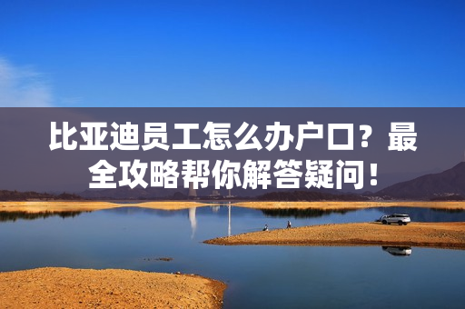 比亚迪员工怎么办户口？最全攻略帮你解答疑问！