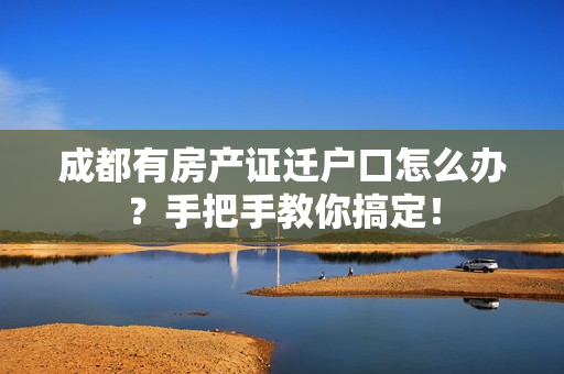 成都有房产证迁户口怎么办？手把手教你搞定！