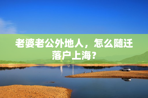 老婆老公外地人，怎么随迁落户上海？