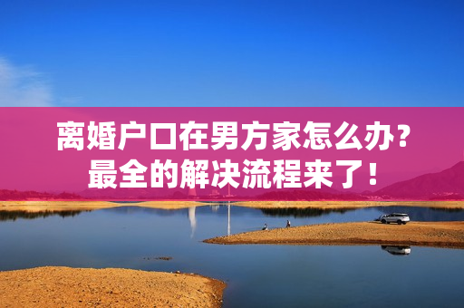 离婚户口在男方家怎么办？最全的解决流程来了！