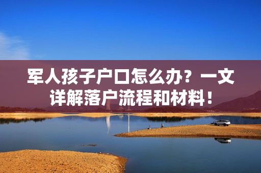 军人孩子户口怎么办？一文详解落户流程和材料！