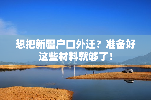 想把新疆户口外迁？准备好这些材料就够了！