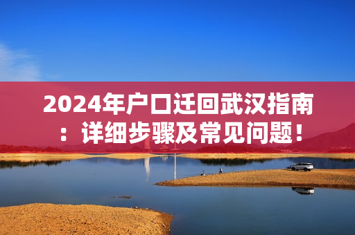 2024年户口迁回武汉指南：详细步骤及常见问题！