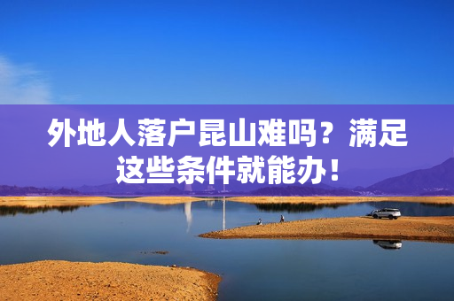 外地人落户昆山难吗？满足这些条件就能办！