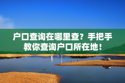 户口查询在哪里查？手把手教你查询户口所在地！