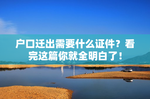 户口迁出需要什么证件？看完这篇你就全明白了！