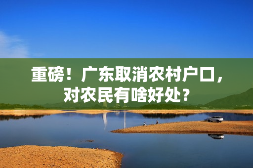重磅！广东取消农村户口，对农民有啥好处？