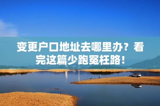 变更户口地址去哪里办？看完这篇少跑冤枉路！