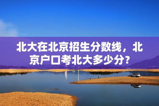 北大在北京招生分数线，北京户口考北大多少分？