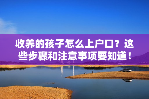 收养的孩子怎么上户口？这些步骤和注意事项要知道！