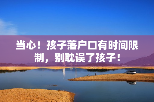 当心！孩子落户口有时间限制，别耽误了孩子！