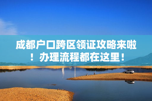 成都户口跨区领证攻略来啦！办理流程都在这里！
