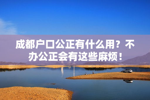 成都户口公正有什么用？不办公正会有这些麻烦！